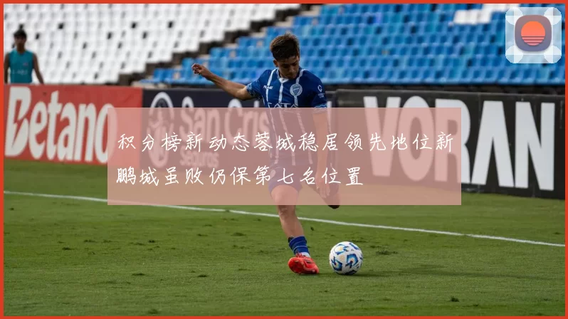积分榜新动态蓉城稳居领先地位新鹏城虽败仍保第七名位置