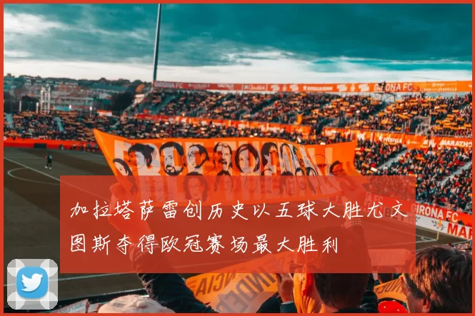 加拉塔萨雷创历史以五球大胜尤文图斯夺得欧冠赛场最大胜利