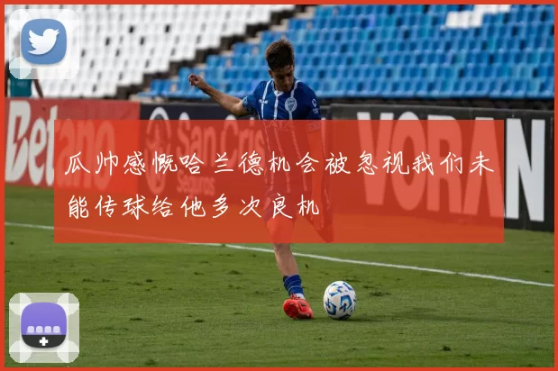 瓜帅感慨哈兰德机会被忽视我们未能传球给他多次良机
