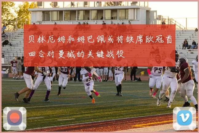 贝林厄姆和姆巴佩或将缺席欧冠首回合对曼城的关键战役