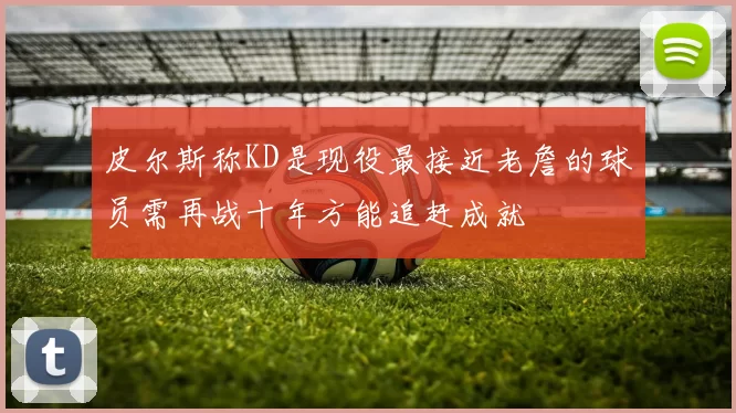 皮尔斯称KD是现役最接近老詹的球员需再战十年方能追赶成就