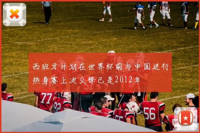 西班牙计划在世界杯前与中国进行热身赛上次交锋已是2012年