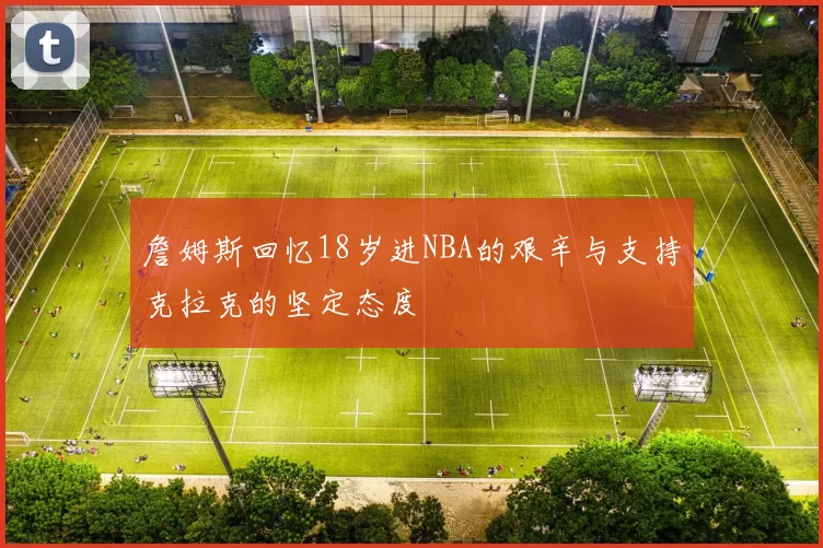 詹姆斯回忆18岁进NBA的艰辛与支持克拉克的坚定态度
