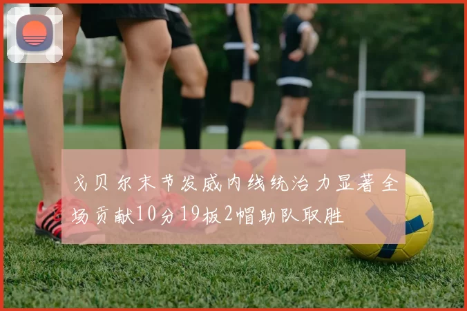 戈贝尔末节发威内线统治力显著全场贡献10分19板2帽助队取胜