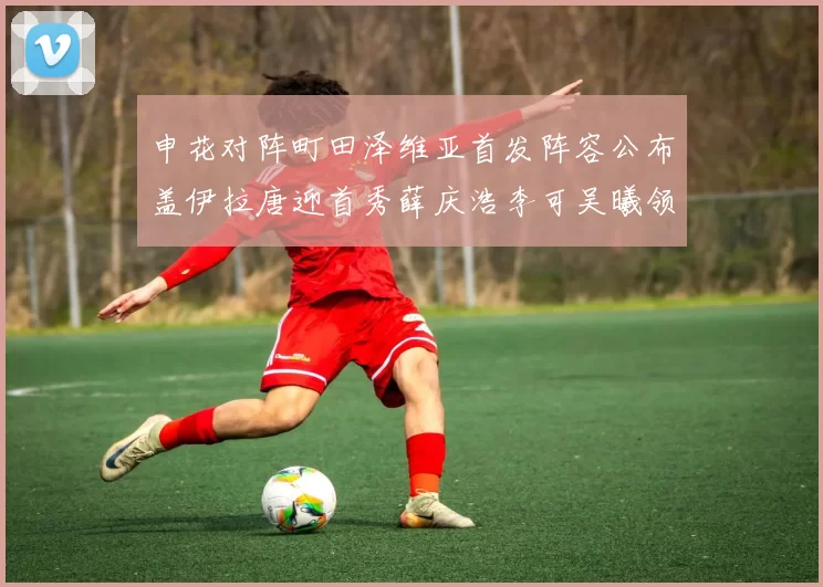 申花对阵町田泽维亚首发阵容公布盖伊拉唐迎首秀薛庆浩李可吴曦领衔出战