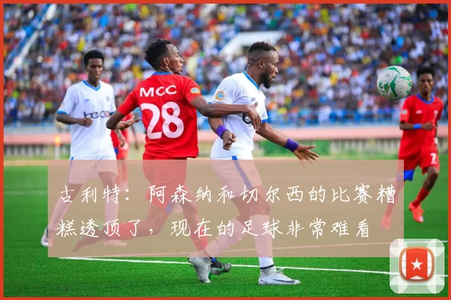 古利特：阿森纳和切尔西的比赛糟糕透顶了，现在的足球非常难看