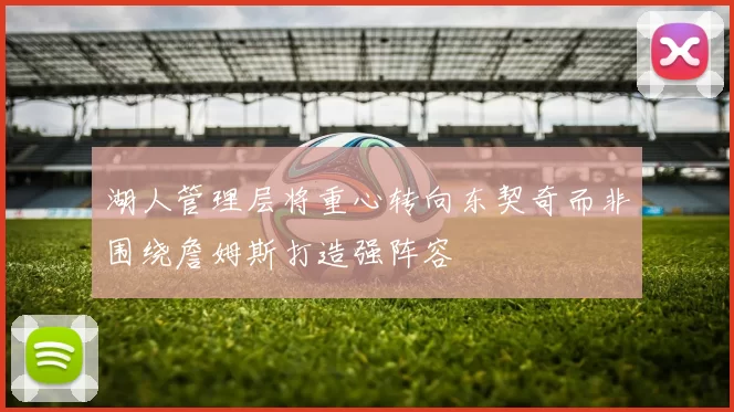 湖人管理层将重心转向东契奇而非围绕詹姆斯打造强阵容