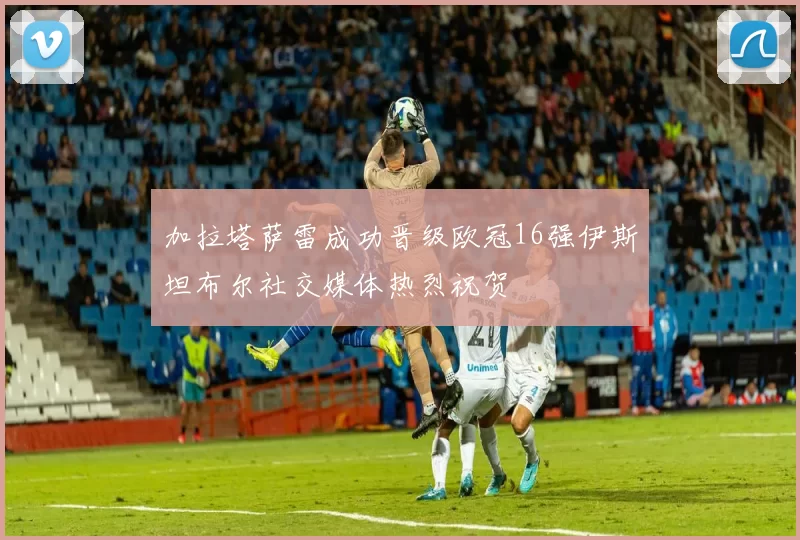 加拉塔萨雷成功晋级欧冠16强伊斯坦布尔社交媒体热烈祝贺