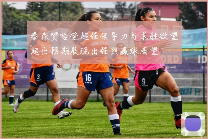 泰森赞哈登超强领导力与求胜欲望超出预期展现出强烈赢球渴望