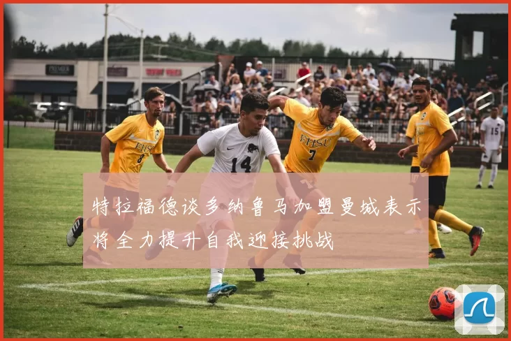 特拉福德谈多纳鲁马加盟曼城表示将全力提升自我迎接挑战
