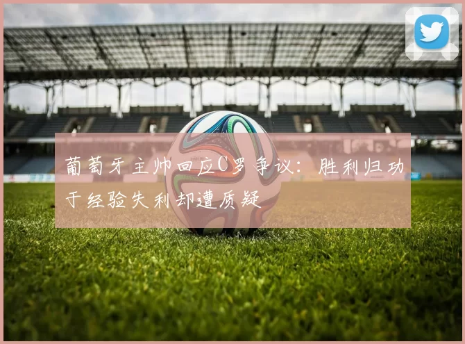 葡萄牙主帅回应C罗争议：胜利归功于经验失利却遭质疑