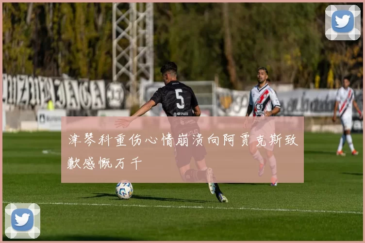 津琴科重伤心情崩溃向阿贾克斯致歉感慨万千