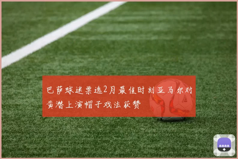 巴萨球迷票选2月最佳时刻亚马尔对黄潜上演帽子戏法获赞