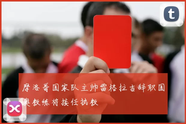 摩洛哥国家队主帅雷格拉吉辞职国奥教练将接任执教