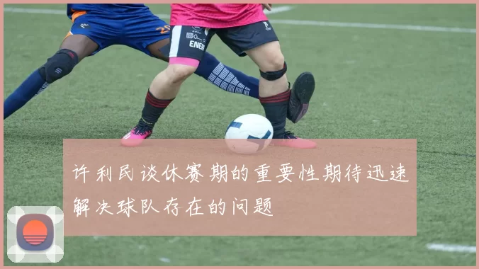 许利民谈休赛期的重要性期待迅速解决球队存在的问题