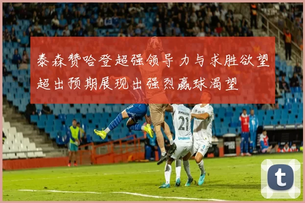 泰森赞哈登超强领导力与求胜欲望超出预期展现出强烈赢球渴望