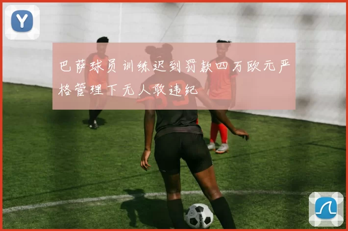 巴萨球员训练迟到罚款四万欧元严格管理下无人敢违纪