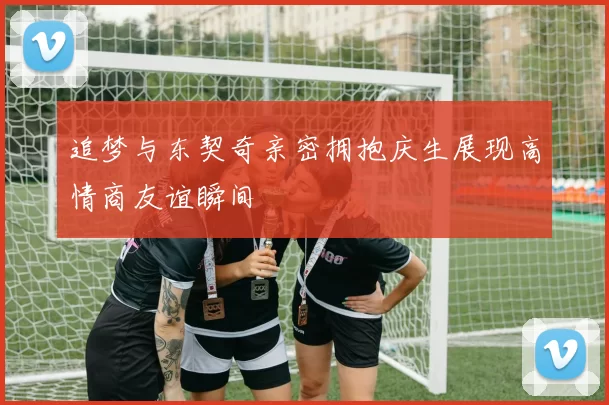 追梦与东契奇亲密拥抱庆生展现高情商友谊瞬间