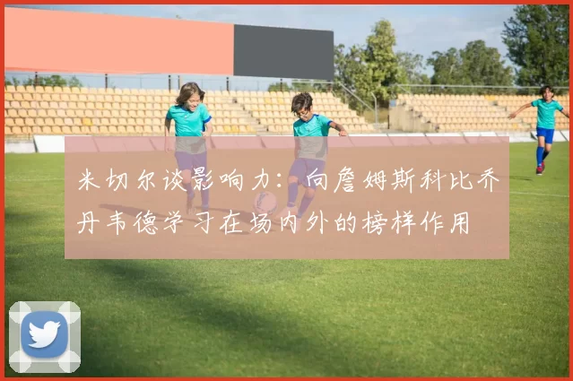 米切尔谈影响力：向詹姆斯科比乔丹韦德学习在场内外的榜样作用