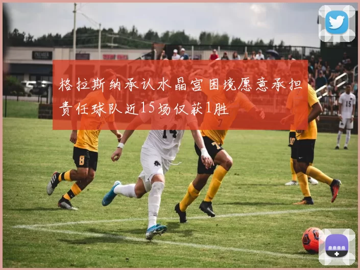 格拉斯纳承认水晶宫困境愿意承担责任球队近15场仅获1胜